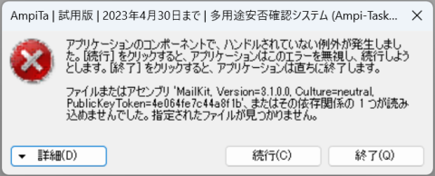 『アプリケーションのコンポーネントで、ハンドルされていない例外が発生しました。［続行］をクリックすると、アプリケーションはこのエラーを無視し、続行しようとします。［終了］をクリックすると、アプリケーションは直ちに終了します。

ファイルまたはアセンブリ 'MailKit, Version=3.1.0.0. Culture=neutral, PublicKey Token=4e06fe7c44a8f1b'、またはその依存関係の１つが読み込めませんでした。指定されたファイルが見つかりません。